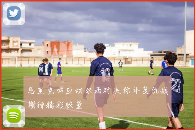 恩里克回应切尔西对决称非复仇战期待精彩较量
