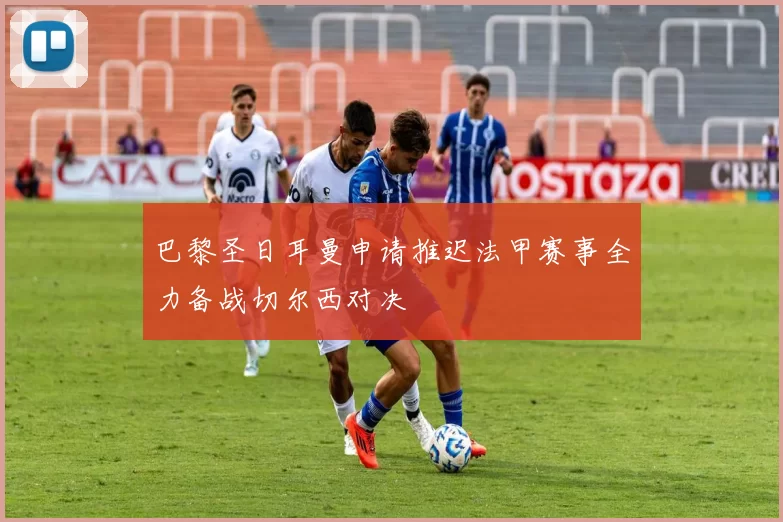 巴黎圣日耳曼申请推迟法甲赛事全力备战切尔西对决