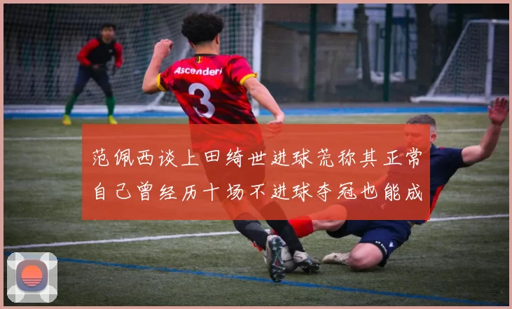 范佩西谈上田绮世进球荒称其正常自己曾经历十场不进球夺冠也能成功