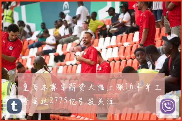 皇马本赛季薪资大幅上涨16半年工资高达2775亿引发关注