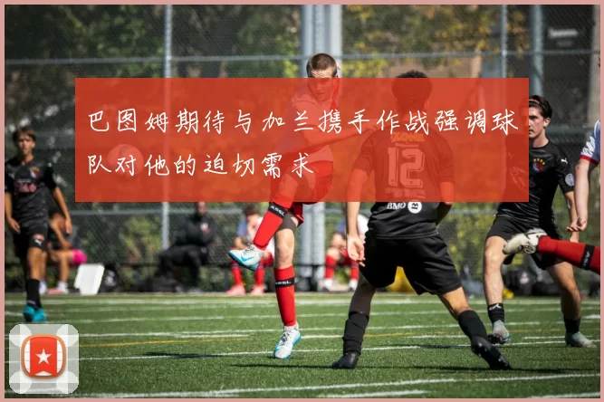 巴图姆期待与加兰携手作战强调球队对他的迫切需求