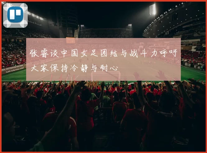张睿谈中国女足团结与战斗力呼吁大家保持冷静与耐心