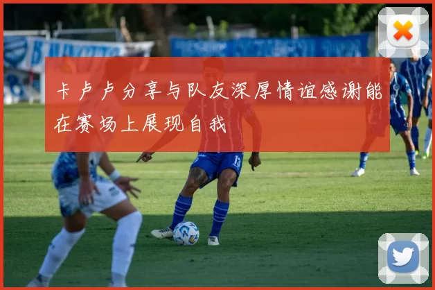 卡卢卢分享与队友深厚情谊感谢能在赛场上展现自我