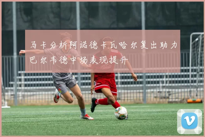 马卡分析阿诺德卡瓦哈尔复出助力巴尔韦德中场表现提升