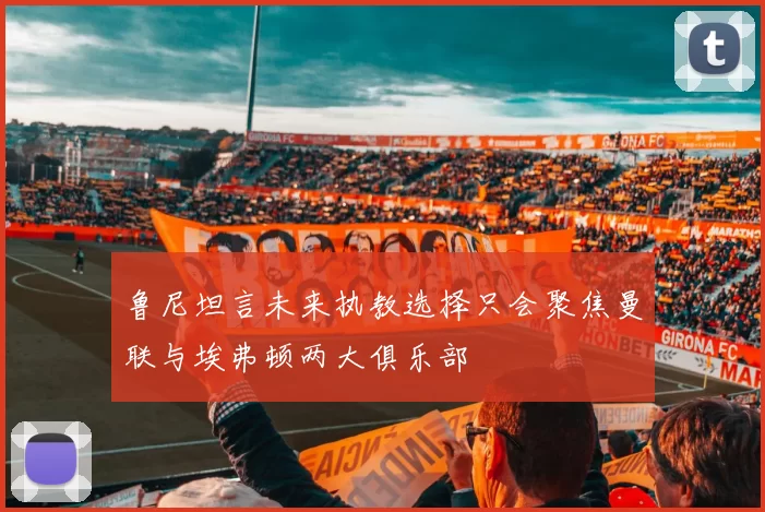 鲁尼坦言未来执教选择只会聚焦曼联与埃弗顿两大俱乐部