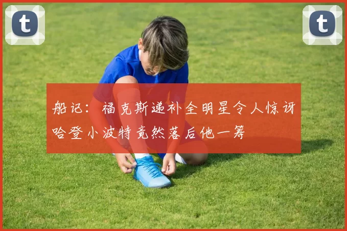 船记：福克斯递补全明星令人惊讶哈登小波特竟然落后他一筹