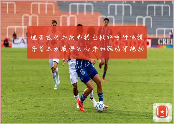 理查兹对加纳乔提出批评呼吁他提升基本功展现决心并加强防守跑动能力