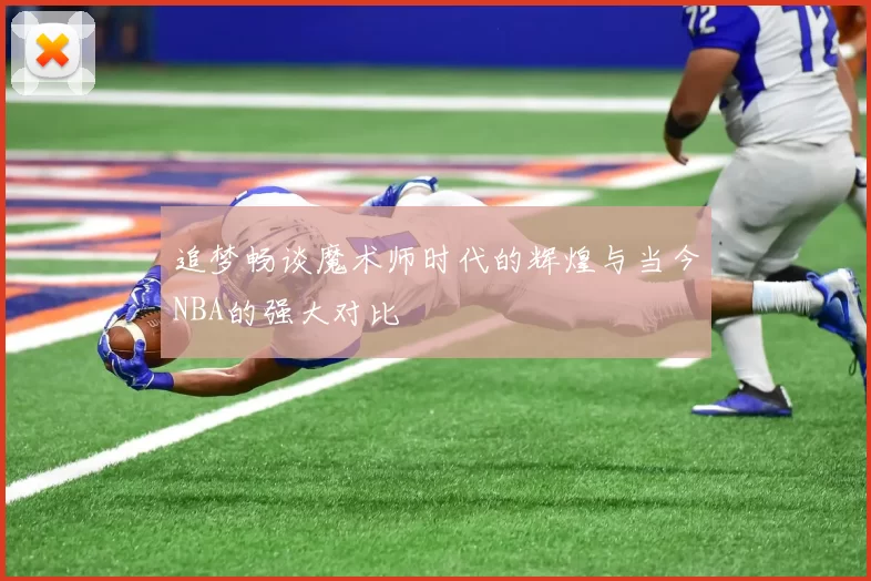 追梦畅谈魔术师时代的辉煌与当今NBA的强大对比