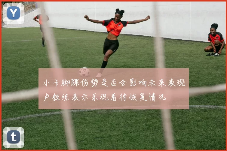 小卡脚踝伤势是否会影响未来表现卢教练表示乐观看待恢复情况