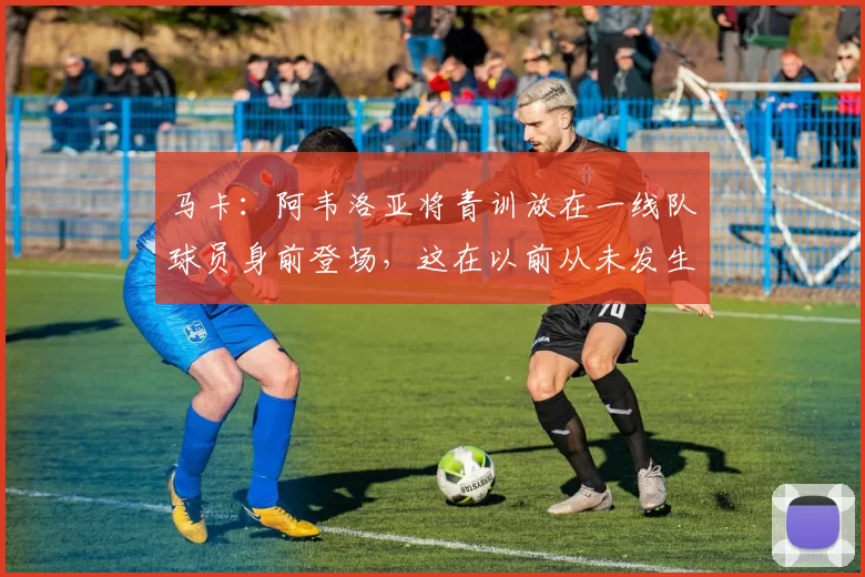 马卡：阿韦洛亚将青训放在一线队球员身前登场，这在以前从未发生