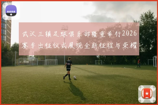 武汉三镇足球俱乐部隆重举行2026赛季出征仪式展现全新征程与荣耀追求