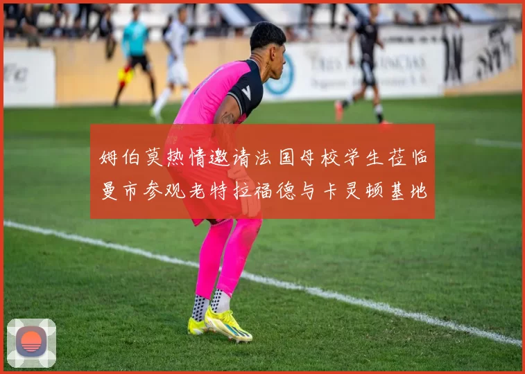 姆伯莫热情邀请法国母校学生莅临曼市参观老特拉福德与卡灵顿基地
