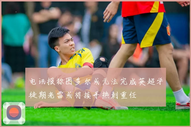 电讯报称图多尔或无法完成英超学徒期老雷或将接手热刺重任