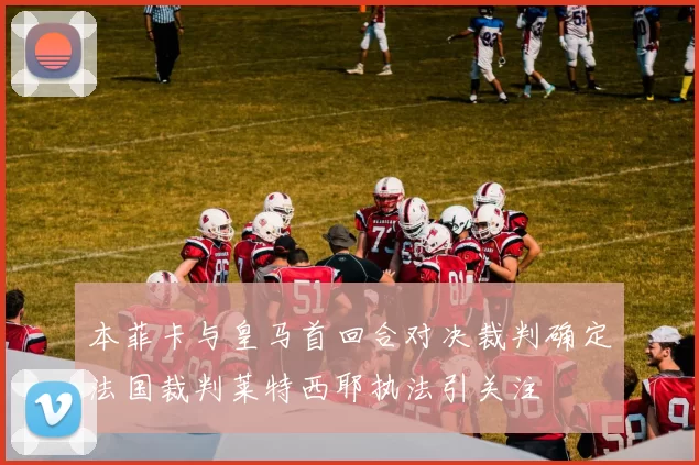 本菲卡与皇马首回合对决裁判确定法国裁判莱特西耶执法引关注
