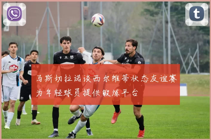 马斯切拉诺谈西尔维蒂状态友谊赛为年轻球员提供锻炼平台