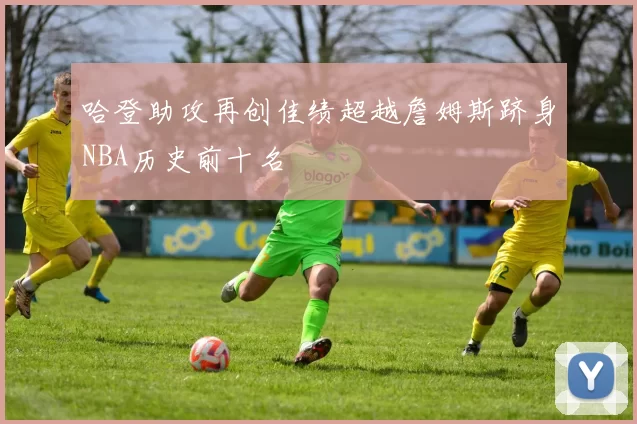 哈登助攻再创佳绩超越詹姆斯跻身NBA历史前十名