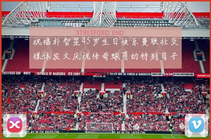 祝福朴智星45岁生日快乐曼联社交媒体发文庆祝传奇球员的特别日子