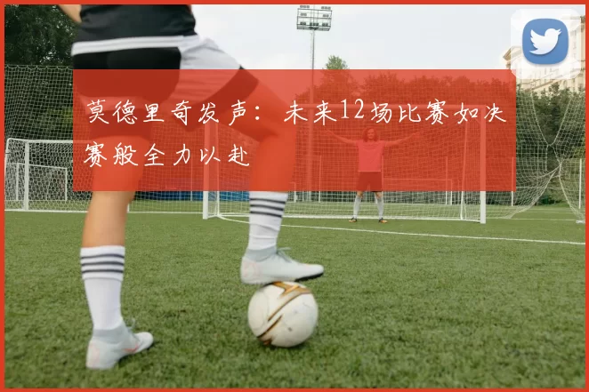 莫德里奇发声：未来12场比赛如决赛般全力以赴