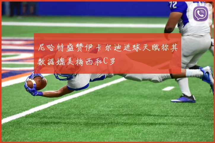 尼哈特盛赞伊卡尔迪进球天赋称其数据媲美梅西和C罗